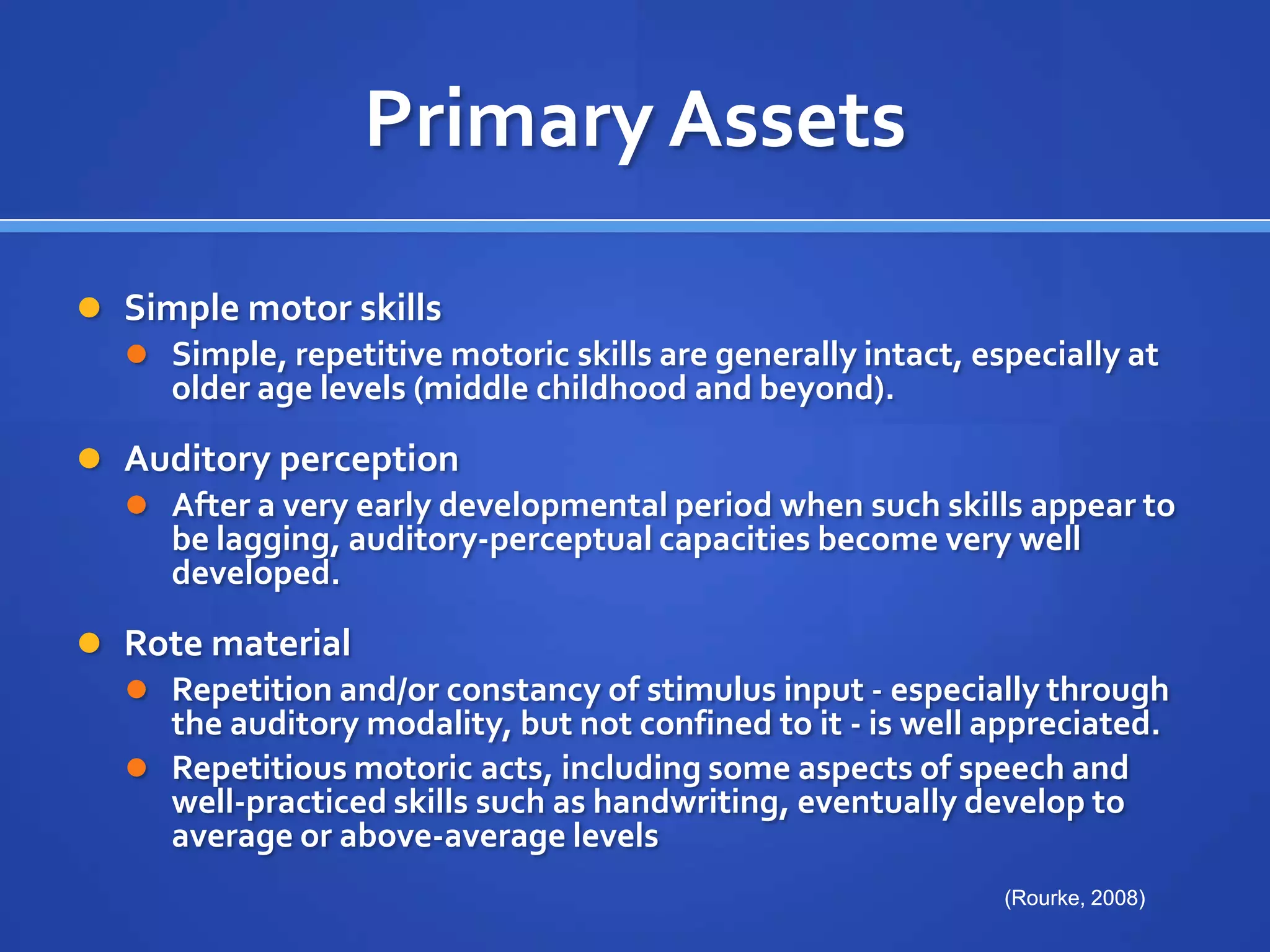 Primary AssetsSimple motor skillsSimple, repetitive motoric skills are generally intact, especially at older age levels (middle childhood and beyond).Auditory perceptionAfter a very early developmental period when such skills appear to be lagging, auditory-perceptual capacities become very well developed.Rote materialRepetition and/or constancy of stimulus input - especially through the auditory modality, but not confined to it - is well appreciated. Repetitious motoric acts, including some aspects of speech and well-practiced skills such as handwriting, eventually develop to average or above-average levels(Rourke, 2008)(Rourke, 2008)