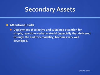 Secondary AssetsAttentional skills Deployment of selective and sustained attention for simple, repetitive verbal material (especially that delivered through the auditory modality) becomes very well developed.(Rourke, 2008)
