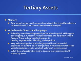 Tertiary AssetsMemoryRote verbal memory and memory for material that is readily coded in a rote verbal fashion becomes extremely well developed.Verbal Assets: Speech and Language Following an early developmental period when linguistic skills appear to be lagging, a number of such skills emerge and develop in a rapid fashion. These include excellent phonemic hearing, segmentation, blending, and repetition. Very well-developed receptive language skills and rote verbal capacities are evident, as are a large store of rote verbal material and verbal associations, and a very high volume of speech output. All of these characteristics tend to become more prominent with advancing years.(Rourke, 2008)
