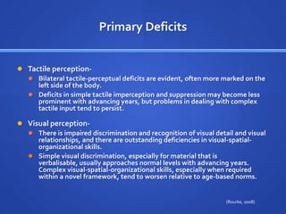 Primary DeficitsTactile perception- Bilateral tactile-perceptual deficits are evident, often more marked on the left side of the body. Deficits in simple tactile imperception and suppression may become less prominent with advancing years, but problems in dealing with complex tactile input tend to persist.Visual perception- There is impaired discrimination and recognition of visual detail and visual relationships, and there are outstanding deficiencies in visual-spatial-organizational skills. Simple visual discrimination, especially for material that is verbalisable, usually approaches normal levels with advancing years. Complex visual-spatial-organizational skills, especially when required within a novel framework, tend to worsen relative to age-based norms.(Rourke, 2008)