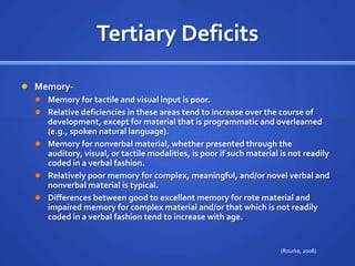 Tertiary DeficitsMemory- Memory for tactile and visual input is poor. Relative deficiencies in these areas tend to increase over the course of development, except for material that is programmatic and overlearned (e.g., spoken natural language). Memory for nonverbal material, whether presented through the auditory, visual, or tactile modalities, is poor if such material is not readily coded in a verbal fashion. Relatively poor memory for complex, meaningful, and/or novel verbal and nonverbal material is typical. Differences between good to excellent memory for rote material and impaired memory for complex material and/or that which is not readily coded in a verbal fashion tend to increase with age.(Rourke, 2008)