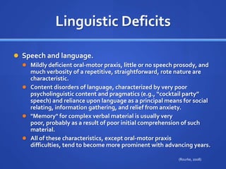 Linguistic DeficitsSpeech and language. Mildly deficient oral-motor praxis, little or no speech prosody, and much verbosity of a repetitive, straightforward, rote nature are characteristic. Content disorders of language, characterized by very poor psycholinguistic content and pragmatics (e.g., “cocktail party” speech) and reliance upon language as a principal means for social relating, information gathering, and relief from anxiety. "Memory" for complex verbal material is usually very poor, probably as a result of poor initial comprehension of such material. All of these characteristics, except oral-motor praxis difficulties, tend to become more prominent with advancing years.(Rourke, 2008)