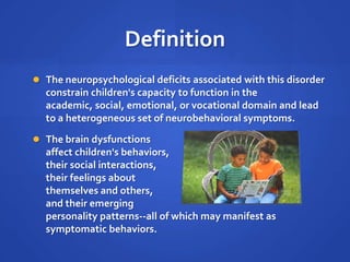 DefinitionThe neuropsychological deficits associated with this disorder constrain children's capacity to function in the academic, social, emotional, or vocational domain and lead to a heterogeneous set of neurobehavioral symptoms. The brain dysfunctions affect children's behaviors, their social interactions, their feelings about themselves and others, and their emerging personality patterns--all of which may manifest as symptomatic behaviors.