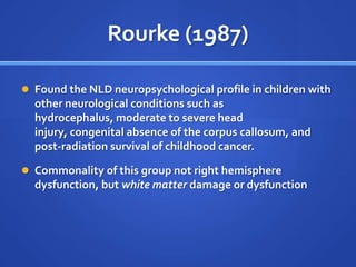Rourke (1987)Found the NLD neuropsychological profile in children with other neurological conditions such as hydrocephalus, moderate to severe head injury, congenital absence of the corpus callosum, and post-radiation survival of childhood cancer.Commonality of this group not right hemisphere dysfunction, but white matter damage or dysfunction