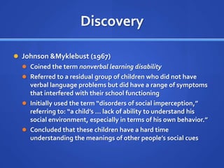 DiscoveryJohnson & Myklebust (1967)Coined the term nonverbal learning disabilityReferred to a residual group of children who did not have verbal language problems but did have a range of symptoms that interfered with their school functioningInitially used the term “disorders of social imperception,” referring to: “a child’s … lack of ability to understand his social environment, especially in terms of his own behavior.”Concluded that these children have a hard time understanding the meanings of other people’s social cues
