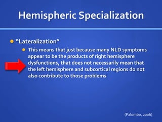 Hemispheric Specialization“Lateralization”This means that just because many NLD symptoms appear to be the products of right hemisphere dysfunctions, that does not necessarily mean that the left hemisphere and subcortical regions do not also contribute to those problems(Palombo, 2006)