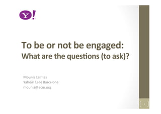 To	
  be	
  or	
  not	
  be	
  engaged:	
  	
  
What	
  are	
  the	
  ques2ons	
  (to	
  ask)?	
  
Mounia	
  Lalmas	
  
Yahoo!	
  Labs	
  Barcelona	
  
mounia@acm.org	
  
1	
  
 