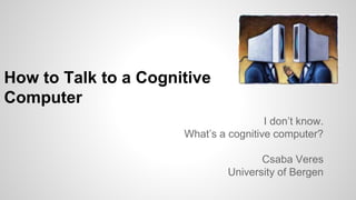 How to Talk to a Cognitive
Computer
I don’t know.
What’s a cognitive computer?
Csaba Veres
University of Bergen
 