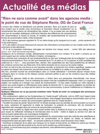 Actualité des médias "Rien ne sera comme avant" dans les agences media : le point de vue de Stéphane Renie, DG de Carat France - 59 % des hommes japonais regardent la TV en même temps qu’ils naviguent sur le web… contre seulement 24 % des britanniques ; - 22 % des italiens trouvent intéressant de recevoir des informations commerciales sur leur mobile contre 5% des américains et des allemands ; - 77 % de la population britannique interrogée est membre d’un réseau social … contre 38% des allemands ( Source : CCS - Étude Internationale Aegis Media  ) Émergence de la dimension sociale, délinéarisation (consommation d’un contenu "à la carte" y compris sur un autre support que son vecteur de diffusion d’origine), convergence… Nous sommes tous conscients de ces bouleversements en tant que "professionnels de la profession" ou simples citoyens/consommacteurs. Pour ne citer que l’exemple de la TV, la catch up TV, le podcast, la VOD complètent les audiences du « live »… mais pourraient bien, demain, être supplantées par des macro-plateformes de diffusion des contenus comme Hulu aux États-Unis. Et la même révolution est en cours sur les autres médias.  Au final, et c’est à la fois une bonne et une mauvaise nouvelle, la recherche d’un contenu spécifique, quelque soit le support sur lequel il est consommé, pourrait bien primer sur la fidélité à un média ou à une ligne éditoriale.  Dès lors, comment toucher les consommateurs dans un monde délinéarisé ? Comment assurer l’impact d’une campagne dans un monde où les réseaux sociaux prennent parfois le pas sur les contenus issus des médias traditionnels ?  Le travail des agences média et des annonceurs, a fortiori dans une perspective internationale, s’en trouve nécessairement bouleversé. L’ère du marketing de masse n’est pas complètement dépassée, mais il y a urgence à adapter nos recettes et à changer nos modes de fonctionnement : s’il faut rester modeste sur notre capacité à prévoir (qui aurait imaginé un effondrement aussi rapide de Second Life ?), nous avons obligation de prendre les virages au bon moment, au risque de finir dans le mur des communicants, à savoir l’indifférence ou l’inattention du consommateur.  Quelques réflexions sur ce qui pourrait constituer notre "feuille de route" en compagnie des annonceurs et des médias :   - Être extrêmement vigilant sur les fondamentaux du "media bought" (efficacité, coût du GRP) dont l’apport reste fondamental pour alimenter le dispositif de communication, mais engager davantage le consommateur pour qu’il se transforme lui-même en vecteur de communication (générant ainsi du "media earned") ;  - Travailler les prises de parole "above the line" en étroite synergie avec les activités de communication sur le point de vente, autrement dit rapprocher le média de l’activation, la publicité du commerce, afin de minimiser la déperdition des messages dans cet univers de consommation sursaturée ;  - Donner toute sa place au digital sans pour autant tomber dans la dictature du buzz ou du story telling, dont on peut douter de l’efficacité marketing et commerciale dans la durée : mettre le digital au service d’un plan de communication global dans une vraie logique d’intégration ;  - Se donner les moyens de comprendre le comportement du consommateur avec des outils les plus spécifiques et actualisés possibles sur les comportements de consommation et la relation au média, et traduire des enseignements dans les plans média… en pensant audience et contenu avant de penser choix média ;  - Contribuer à (re)donner de la valeur aux marques sur le moyen et long terme, en mettant en scène leur histoire au plus près de la vérité des produits et du service qu’ils rendent aux consommateurs.  Au global, un travail beaucoup plus compliqué assurément, mais définitivement passionnant… Source : Tarif Media L’univers des médias vit décidément une période charnière. Alors qu’il paraît de plus en plus évident que la double crise économique et financière influera durablement sur le comportement des acteurs de l’écosystème des médias, il ne se passe pas une semaine sans que de nouvelles statistiques confirment l’étendue des différences de comportements des consommateurs à travers le monde, et l’ampleur des bouleversements en cours en termes de consommation média. À titre d’exemple : 
