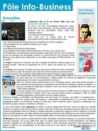 Pôle Info-Business Actualités  Hors Séries, Suppléments Télérama  HS Camus 7.90€ Le Nouvel Observateur HS Etudiants 8.90€ - Lexpress.fr fête la fin de l'année 2009 avec une  grande rétro interactive . Au menu, une frise chronologique interactive (vidéo, photo, texte, vote internaute),  qui s'inscrit dans la grande tendance web du "journalisme visuel". Cette frise s'organise autour :  -d'un édito de Christophe Barbier -d'un zoom sur 17 temps forts de l'année (actu/styles/culture) traités exhaustivement avec :  des charges basé notamment sur un retour au format tabloïd après un an d'une nouvelle formule qui avait opté pour le format Berlinois.  L'édition papier du samedi est également supprimée, remplacée par une version exclusivement numérique. Enfin, La Tribune entend mettre l'accent sur le numérique payant : ainsi, dès janvier prochain, il sera possible aux possesseurs de smartphones de consulter le quotidien en version numérique, un peu sur le modèle de l'application Libération, avec une version consultable dès 21h la veille, pour 1,59€ l'unité ou 8€/mois. La version "papier" de la Tribune perdra 7,9 millions d'euros en 2009 (contre 7,5 millions en 2008) et le site internet 6,1 millions, soit un peu plus que l'année d'avant, a précisé M. Weil. Le chiffre d'affaires publicitaire a reculé quant à lui de 4 millions d'euros. >une vidéo d'analyse de l'événement par un rédacteur en chef du magazine >une compilation de nos meilleurs contenus sur le sujet >un diapo photo >une sélection de réactions d'internautes -d'une sélection d'une dizaine d'événements plus "mineurs" pour chaque mois -de l'interactivité : les internautes sont encouragés à voter parmi plus de 100  événements qui les ont marqués. Qui de Mickaël Jackson, du Grand Emprunt, de La Burqa, d'Alain Bashung, de la réforme des collectivités, ou de Twitter aura retenu   VOTRE attention ? A vos votes ... - Le Figaro  confirme en novembre ses bons résultats de diffusion obtenus grâce à sa nouvelle formule : elle est en progression de +2.1%, après une hausse de +1.5% en octobre. - La Tribune , qui va perdre 14 millions d'euros cette année, prévoit de revenir à l'équilibre en 2010 grâce à un plan de réduction des coûts et la mise en place de services Internet et mobiles payants.  Pour y parvenir, Alain Weill entend mettre en place un plan de baisse   -Stéphane Mathieu, co-fondateur de Boursorama vient de lancer un nouveau site dédié à l'investissement :  investirama . Destiné au grand public (sa baseline : démocratiser l'investissement), il a une forte dimension pédagogique grâce à de nombreux services et outils pour mieux s'informer, gérer, valoriser et développer son patrimoine (guides, dossiers, simulateurs, palmarès…).  -Le site d'info d'Edwy Plenel  Mediapart  va éditer un cahier spécial titré "Dire Non" autour du débat sur l'identité nationale sur lequel le site internet a été en pointe. Ainsi, pour 2,50 euros, les lecteurs pourront découvrir tous les contenus de Mediapart autour du débat sur l'identité nationale et notamment l'appel au refus du débat qui a recueilli près de 40 000 signatures. Ce cahier spécial de 24 pages pourrait bel et bien préfigurer ce que serait la déclinaison papier du site internet. En effet, l'idée d'un hebdomadaire effleure les fondateurs du site depuis le lancement.  - 20 Minutes  va lancer quatre nouvelles éditions à Nice, Montpellier, Grenoble et Rennes, au cours de l'année 2010, dont deux devraient voir le jour avant l'été. Avec un tirage moyen d'environ 30 000 exemplaires, ces éditions viendront compléter les huit éditions du quotidien. Après un plan d'économie prévoyant vingt suppressions de postes en 2009 et une recapitalisation de 30 millions d'euros le mois dernier, 20 Minutes mise fortement sur les éditions locales. 