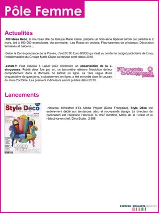 Pôle Femme Actualités 100 Idées Déco , le nouveau titre du Groupe Marie Claire, prépare un hors-série Spécial Jardin qui paraîtra le 2 mars, tiré à 100 000 exemplaires. Au sommaire : Les Roses en vedette, Fleurissement de printemps, Décoration terrasses et balcons… Selon la Correspondance de la Presse, c'est BETC Euro RSCG qui s'est vu confier le budget publicitaire de Envy, l'hebdomadaire du Groupe Marie Claire qui devrait sortir début 2010 Lancements -Nouveau bimestriel d’Es Media Project (Déco Française),  Style Déco  est entièrement dédié aux tendances déco et nouveautés design. Le directeur de publication est Stéphane Haccoun, la chef d’édition, Marie de la Forest et la rédactrice en chef, Gina Scala.  2.90€ - 24h00.fr  s'est associé à LaSer pour construire un  observatoire de la e-shoppeuse . Publié deux fois par an, ce baromètre relèvera l'évolution de leur comportement dans le domaine de l'achat en ligne. La 1ère vague d'une cinquantaine de questions, exclusivement en ligne, a été envoyée dans le courant du mois d'octobre. Les premiers indicateurs seront publiés début 2010.  