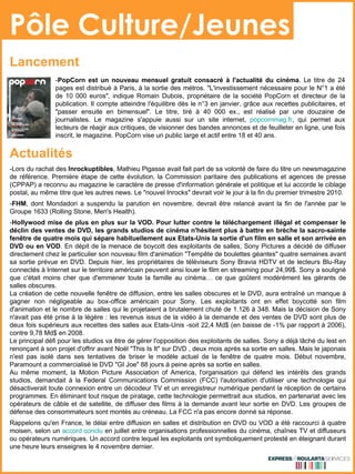 Pôle Culture/Jeunes - PopCorn est un nouveau mensuel gratuit consacré à l'actualité du cinéma . Le titre de 24 pages est distribué à Paris, à la sortie des métros. "L'investissement nécessaire pour le N°1 a été de 10 000 euros", indique Romain Dubois, propriétaire de la société PopCorn et directeur de la publication. Il compte atteindre l'équilibre dès le n°3 en janvier, grâce aux recettes publicitaires, et "passer ensuite en bimensuel". Le titre, tiré à 40 000 ex., est réalisé par une douzaine de journalistes. Le magazine s'appuie aussi sur un site internet,  popcornmag.fr , qui permet aux lecteurs de réagir aux critiques, de visionner des bandes annonces et de feuilleter en ligne, une fois inscrit, le magazine. PopCorn vise un public large et actif entre 18 et 40 ans. Lancement -Lors du rachat des  Inrockuptibles , Mathieu Pigasse avait fait part de sa volonté de faire du titre un newsmagazine de référence. Première étape de cette évolution, la Commission paritaire des publications et agences de presse (CPPAP) a reconnu au magazine le caractère de presse d'information générale et politique et lui accorde le ciblage postal, au même titre que les autres news. Le "nouvel Inrocks" devrait voir le jour à la fin du premier trimestre 2010. - FHM , dont Mondadori a suspendu la parution en novembre, devrait être relancé avant la fin de l'année par le Groupe 1633 (Rolling Stone, Men's Health). - Hollywood mise de plus en plus sur la VOD. Pour lutter contre le téléchargement illégal et compenser le déclin des ventes de DVD, les grands studios de cinéma n'hésitent plus à battre en brèche la sacro-sainte fenêtre de quatre mois qui sépare habituellement aux Etats-Unis la sortie d'un film en salle et son arrivée en DVD ou en VOD . En dépit de la menace de boycott des exploitants de salles, Sony Pictures a décidé de diffuser directement chez le particulier son nouveau film d'animation "Tempête de boulettes géantes" quatre semaines avant sa sortie prévue en DVD. Depuis hier, les propriétaires de téléviseurs Sony Bravia HDTV et de lecteurs Blu-Ray connectés à Internet sur le territoire américain peuvent ainsi louer le film en streaming pour 24,99$. Sony a souligné que c'était moins cher que d'emmener toute la famille au cinéma… ce que goûtent modérément les gérants de salles obscures. La création de cette nouvelle fenêtre de diffusion, entre les salles obscures et le DVD, aura entraîné un manque à gagner non négligeable au box-office américain pour Sony. Les exploitants ont en effet boycotté son film d'animation et le nombre de salles qui le projetaient a brutalement chuté de 1.126 à 348. Mais la décision de Sony n'avait pas été prise à la légère : les revenus issus de la vidéo à la demande et des ventes de DVD sont plus de deux fois supérieurs aux recettes des salles aux Etats-Unis -soit 22,4 Md$ (en baisse de -1% par rapport à 2006), contre 9,78 Md$ en 2008. Le principal défi pour les studios va être de gérer l'opposition des exploitants de salles. Sony a déjà lâché du lest en renonçant à son projet d'offrir avant Noël "This Is It" sur DVD , deux mois après sa sortie en salles. Mais le japonais n'est pas isolé dans ses tentatives de briser le modèle actuel de la fenêtre de quatre mois. Début novembre, Paramount a commercialisé le DVD "GI Joe" 88 jours à peine après sa sortie en salles. Au même moment, la Motion Picture Association of America, l'organisation qui défend les intérêts des grands studios, demandait à la Federal Communications Commission (FCC) l'autorisation d'utiliser une technologie qui désactiverait toute connexion entre un décodeur TV et un enregistreur numérique pendant la réception de certains programmes. En éliminant tout risque de piratage, cette technologie permettrait aux studios, en partenariat avec les opérateurs de câble et de satellite, de diffuser des films à la demande avant leur sortie en DVD. Les groupes de défense des consommateurs sont montés au créneau. La FCC n'a pas encore donné sa réponse. Rappelons qu'en France, le délai entre diffusion en salles et distribution en DVD ou VOD a été raccourci à quatre moisen, selon un  accord conclu  en juillet entre organisations professionnelles du cinéma, chaînes TV et diffuseurs ou opérateurs numériques. Un accord contre lequel les exploitants ont symboliquement protesté en éteignant durant une heure leurs enseignes le 4 novembre dernier. Actualités 