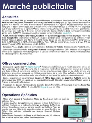 Marché publicitaire Actualités -Au sortir d'une année 2009 qui devrait voir les investissements publicitaires en télévision chuter de -10% en net,  le SNPTV s'offre une grande première en prenant la parole dans une campagne  qui a pour objectif de "célébrer la publicité TV". Réalisée sous forme de mix d'extraits de 26 annonceurs et 24 agences diffusées ces derniers mois, la campagne se décline en trois spots. Les spots démarrent par la question "Et vous, la publicité TV, vous en pensez quoi ?" pour se terminer sur la signature "Action, émotion, humour, glamour. La pub télé c'est pour ça qu'on l'aime". La campagne sera visible du 15 décembre au 4 janvier dans les écrans publicitaires de 32 chaînes commercialisées par les régies du SNPTV. Vous pouvez visualiser les spots sur le mini-site dédié  lapubtele.fr . - Avec 6.4 milliards d'impressions display, Facebook est le premier support de publicité display en France au mois de septembre , selon comScore Metrix, un service de comScore lancé pour la première fois en France. Selon l'institut, Facebook pèserait ainsi 10.3% du marché display, devant les sites de Microsoft (5.7Mds d'impressions, 9.3% de PDM) et 9.3% de PDM), et Skyrock (2.5Mds, 4% de PDM). Le premier groupe media, le Groupe TF1, se classe 6 ème , avec 1,4 Mds d'impressions et 2.2% de PDM.  - Mondadori France Digital  a confié la commercialisation de Grazia.fr à Webedia (Purepeople.com, Puretrend.com). -DoitinParis.fr vient enrichir l’offre de  Lagardère Publicité  sur le segment femmes CSP+. Présenté tel un magazine online, le site propose des informations pratiques et ludiques sur la mode et l’art de vivre à Paris, révèle et actualise les adresses préférées des Parisiennes. Offres commerciales Opérations Spéciales - Tiffany s'est associé à l'application iPhone du Monde  pour mettre en avant sa collection Keys.  - Mondadori a organisé des " Ventes Exclusives "  d'emplacements Premium, sur le modèle des ventes privées en ligne. Le principe était simple : faire une offre de régie sur un nombre limité d'emplacement premium et le tout sur une durée limitée à 3 jours via une plateforme Internet. Ainsi, les agences médias ont pu acheter en ligne une trentaine de propositions exclusives sur 13 titres commercialisés par la régie. Il leur suffisait de choisir le titre et l'offre souhaités et de confirmer leur panier pour qu'un bon de commande leur soit envoyé automatiquement. -Destinée exclusivement aux annonceurs équipement,  l'Offre Équipement+ de Lagardère Publicité  permet de communiquer pour 39 K€ net espace, via une page quadri dans Art & Décoration, Le Journal de la Maison, Maison & Travaux et Mon Jardin & Ma Maison. -A l'occasion des dossiers Formation/Emploi à paraître dans le Nouvel Obs. et Challenges de janvier,  Régie Obs  commercialise une offre à 16 K€ HT net net la PQ.  Cliquez ici  pour voir l'offre A chaque ouverture de l'application, une page aux couleurs de l'annonceur s'affichait (inratable par le mobinaute), le temps que la page du Monde se charge. Une présence renforcée par une bannière sur la Home Page, qui renvoie vers une vidéo de 60 secondes mettant en scène les Keys de Tiffany. Une opération orchestrée par l'agence Universal McCann/ Mediabrands. Selon l'éditeur, l'application du Monde a été téléchargée plus d'1 million de fois, et compte aujourd'hui 4 millions de visites par mois. 