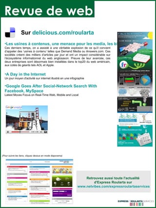 Revue de web (Pour suivre les liens, cliquez dessus en mode diaporama) Les usines à contenus, une menace pour les media, les blogs et Google Ces derniers temps, on a assisté à une véritable explosion de ce qu’il convient d’appeler des ‘usines à contenu’ telles que Demand Media ou Answers.com. Ces sociétés créent des milliers d’articles par jour et ont un impact considérable sur l’écosystème informationnel du web anglosaxon. Preuve de leur avancée, ces deux entreprises sont désormais bien installées dans le top20 du web américain, aux cotés de géants tels AOL et Apple.  A Day in the Internet Un jour moyen d'activité sur internet illustré en une infographie Google Goes  After  Social-Network  Search   With   Facebook ,  MySpace Latest Moves Focus on Real-Time Web, Mobile and Local  Sur   delicious.com/ roularta Retrouvez aussi toute l'actualité  d'Express Roularta sur  www.netvibes.com/expressroulartaservices 