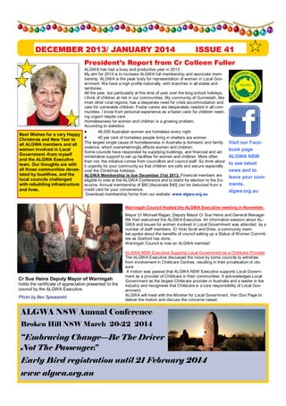 DECEMBER 2013/ JANUARY 2014

ISSUE 41

President s Report from Cr Colleen Fuller

Best Wishes for a very Happy
Christmas and New Year to
all ALGWA members and all
women involved in Local
Government -from myself
and the ALGWA Executive
team. Our thoughts are with
all those communities devastated by bushfires, and the
local councils challenged
with rebuilding infrastructure
and lives.

ALGWA has had a busy and productive year in 2013.
My aim for 2014 is to increase ALGWA full membership and associate membership. ALGWA is the peak body for representation of women in Local Government. We have a high profile nationally, with branches in all states and
territories.
All the year, but particularly at this time of year over the long school holidays,
I think of children at risk in our communities. My community of Gunnedah, like
most other rural regions, has a desperate need for crisis accommodation and
care for vulnerable children. Foster carers are desperately needed in all communities. I know from personal experience as a foster carer for children needing urgent respite care.
Homelessness for women and children is a growing problem.
According to statistics:
·
46,000 Australian women are homeless every night
·
40 per cent of homeless people living in shelters are women
The largest single cause of homelessness in Australia is domestic and family
violence, which overwhelmingly affects women and children.
Some councils have responded by supplying buildings, and financial and administrative support to set up facilities for women and children. More often
than not, the initiative comes from councillors and council staff. So think about
it urgently for your community so that children are safe and secure especially
over the Christmas holidays.
ALGWA Membership is due December 31st 2013. Financial members are
eligible to vote at the ALGWA Conference and to stand for election to the Executive. Annual membership of $80 [Associate $40] can be deducted from a
credit card for your convenience.
Download membership forms from our website: www.algwa.org.au

Visit our Facebook page
ALGWA NSW
to see latest
news and to
leave your comments.
algwa.org.au

Warringah Council Hosted the ALGWA Executive meeting in November.
Mayor Cr Michael Regan, Deputy Mayor Cr Sue Heins and General Manager
Rik Hart welcomed the ALGWA Executive. An information session about ALGWA and issues for women involved in Local Government was attended by a
number of staff members. Cr Vicki Scott and Dixie, a community member,spoke about the benefits of council setting up a Status of Women Committee as Gosford has done..
Warringah Council is now an ALGWA member!

Cr Sue Heins Deputy Mayor of Warringah
holds the certificate of appreciation presented to the
council by the ALGWA Executive.
Photo by Bev Spearpoint.

ALGWA NSW Executive Supports Local Government as a Childcare Provider
The ALGWA Executive discussed the move by some councils to withdraw
from involvement in Childcare Centres, resulting in their privatisation or closure.
A motion was passed that ALGWA NSW Executive supports Local Government as a provider of Childcare in their communities. It acknowledges Local
Government as the largest Childcare provider in Australia and a leader in the
industry and recognises that Childcare is a core responsibility of Local Government.
ALGWA will meet with the Minister for Local Government, Hon Don Page to
deliver the motion and discuss the concerns raised.

ALGWA NSW Annual Conference
Broken Hill NSW March 20-22 2014

Embracing Change Be The Driver
Not The Passenger.
Early Bird registration until 21 February 2014
www algwa.org.au

 