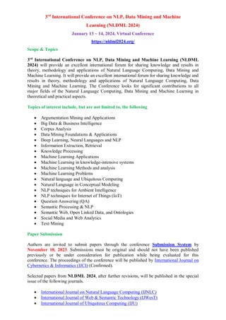 3rd
International Conference on NLP, Data Mining and Machine
Learning (NLDML 2024)
January 13 ~ 14, 2024, Virtual Conference
https://nldml2024.org/
Scope & Topics
3rd
International Conference on NLP, Data Mining and Machine Learning (NLDML
2024) will provide an excellent international forum for sharing knowledge and results in
theory, methodology and applications of Natural Language Computing, Data Mining and
Machine Learning. It will provide an excellent international forum for sharing knowledge and
results in theory, methodology and applications of Natural Language Computing, Data
Mining and Machine Learning. The Conference looks for significant contributions to all
major fields of the Natural Language Computing, Data Mining and Machine Learning in
theoretical and practical aspects.
Topics of interest include, but are not limited to, the following
 Argumentation Mining and Applications
 Big Data & Business Intelligence
 Corpus Analysis
 Data Mining Foundations & Applications
 Deep Learning, Neural Languages and NLP
 Information Extraction, Retrieval
 Knowledge Processing
 Machine Learning Applications
 Machine Learning in knowledge-intensive systems
 Machine Learning Methods and analysis
 Machine Learning Problems
 Natural language and Ubiquitous Computing
 Natural Language in Conceptual Modeling
 NLP techniques for Ambient Intelligence
 NLP techniques for Internet of Things (IoT)
 Question Answering (QA)
 Semantic Processing & NLP
 Semantic Web, Open Linked Data, and Ontologies
 Social Media and Web Analytics
 Text Mining
Paper Submission
Authors are invited to submit papers through the conference Submission System by
November 18, 2023. Submissions must be original and should not have been published
previously or be under consideration for publication while being evaluated for this
conference. The proceedings of the conference will be published by International Journal on
Cybernetics & Informatics (IJCI) (Confirmed).
Selected papers from NLDML 2024, after further revisions, will be published in the special
issue of the following journals.
 International Journal on Natural Language Computing (IJNLC)
 International Journal of Web & Semantic Technology (IJWesT)
 International Journal of Ubiquitous Computing (IJU)
 