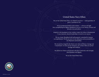United States Navy Ethos
We are the United States Navy, our Nation’s sea power — ready guardians of
peace, victorious in war.
We are professional Sailors and Civilians — a diverse and agile
force exemplifying the highest standards of service to our Nation, at home and
abroad, at sea and ashore.
Integrity is the foundation of our conduct; respect for others is fundamental
to our character; decisive leadership is crucial to our success.
We are a team, disciplined and well-prepared, committed to mission
accomplishment. We do not waver in our dedication and accountability to
our Shipmates and families.
We are patriots, forged by the Navy’s core values of Honor, Courage and
Commitment. In times of war and peace, our actions reflect our proud
heritage and tradition.
We defend our Nation and prevail in the face of adversity with strength,
determination, and dignity.
We are the United States Navy.

NLDS (Rev 01_31_2013)

 