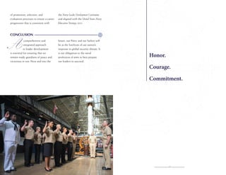 of promotion, selection, and
evaluation processes to ensure a career
progression that is consistent with

the Navy Leader Development Continuum
and aligned with the United States Navy
Education Strategy 2025.

CONCLUSION
comprehensive and
integrated approach
to leader development
is essential for ensuring that we
remain ready guardians of peace and
victorious in war. Now and into the

future, our Navy and our Sailors will
be at the forefront of our nation’s
response to global security threats. It
is our obligation to the naval
profession of arms to best prepare
our leaders to succeed.

Honor.
Courage.
Commitment.

15

 