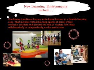 New LearningEnvironmentsinclude… Combining traditional literacy with digital literacy in a flexible learning zone  (that includes virtual learning spaces at home) where students, teachers and parents are able to  explore new ideas collaboratively or independently, as the need arises.