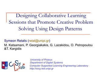 Designing Collaborative Learning Sessions that Promote Creative Problem Solving Using Design Patterns  Symeon Retalis ( [email_address] ) M. Katsamani, P. Georgiakakis, G. Lazakidou, O. Petropoulou &T. Kargidis University of Piraeus  Department of Digital Systems Computer Supported Learning Engineering Laboratory http://cosy.ted.unipi.gr 