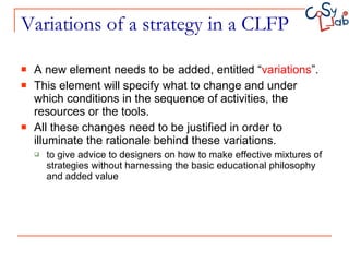 Variations of a strategy in a CLFP A new element needs to be added, entitled “ variations ”.  This element will specify what to change and under which conditions in the sequence of activities, the resources or the tools.  All these changes need to be justified in order to illuminate the rationale behind these variations. to give advice to designers on how to make effective mixtures of strategies without harnessing the basic educational philosophy and added value 