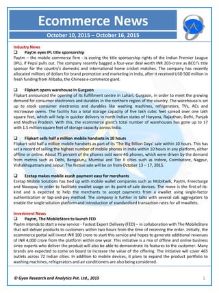 © Gyan Research and Analytics Pvt. Ltd., 2015 1
Industry News
 Paytm eyes IPL title sponsorship
Paytm – the mobile commerce firm - is eyeing the title sponsorship rights of the Indian Premier League
(IPL), if Pepsi pulls out. The company recently bagged a four-year deal worth INR 203-crore as BCCI's title
sponsor for the country’s domestic and international home cricket matches. The company has recently
allocated millions of dollars for brand promotion and marketing in India, after it received USD 500 million in
fresh funding from Alibaba, the Chinese e-commerce giant.
 Flipkart opens warehouse in Gurgaon
Flipkart announced the opening of its fulfillment centre in Luhari, Gurgaon, in order to meet the growing
demand for consumer electronics and durables in the northern region of the country. The warehouse is set
up to stock consumer electronics and durables like washing machines, refrigerators, TVs, ACs and
microwave ovens. The facility has a total storage capacity of five lakh cubic feet spread over one lakh
square feet, which will help in quicker delivery in north Indian states of Haryana, Rajasthan, Delhi, Punjab
and Madhya Pradesh. With this, the ecommerce giant’s total number of warehouses has gone up to 17
with 1.5 million square feet of storage capacity across India.
 Flipkart sells half a million mobile handsets in 10 hours
Flipkart sold half a million mobile handsets as part of its ‘The Big Billion Days’ sale within 10 hours. This has
set a record of selling the highest number of mobile phones in India within 10 hours in any platform, either
offline or online. About 75 percent of the phones sold were 4G phones, which were driven by the demand
from metros such as Delhi, Bengaluru, Mumbai and Tier II cities such as Indore, Coimbatore, Nagpur,
Vishakhapatnam and Jaipur. The festive sale will be on from October 13 – 17, 2015.
 Ezetap makes mobile ecash payment easy for merchants
Ezetap Mobile Solutions has tied up with mobile wallet companies such as MobiKwik, Paytm, Freecharge
and Novopay in order to facilitate ewallet usage on its point-of-sale devices. The move is the first-of-its-
kind and is expected to help the merchants to accept payments from a ewallet using single-factor
authentication or tap-and-pay method. The company is further in talks with several cab aggregators to
enable the single solution platform and introduction of standardised transaction rates for all mwallets.
Investment News
 Paytm, The MobileStore to launch FED
Paytm intends to start a new service - Fastest Expert Delivery (FED) – in collaboration with The MobileStore
that will deliver products to customers within two hours from the time of receiving the order. Initially, the
ecommerce portal will invest INR 100 crore to start this service and hopes to generate additional revenues
of INR 4,000 crore from the platform within one year. This initiative is a mix of offline and online business
since experts who deliver the product will also be able to demonstrate its features to the customer. Many
brands are expected to come on board to increase the value of the offering. The initiative will cover 465
outlets across 72 Indian cities. In addition to mobile devices, it plans to expand the product portfolio to
washing machines, refrigerators and air conditioners are also being considered.
Ecommerce News
October 10, 2015 – October 16, 2015
 