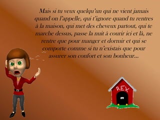 Mais si tu veux quelqu’un qui ne vient jamais quand on l’appelle, qui t’ignore quand tu rentres à la maison, qui met des cheveux partout, qui te marche dessus, passe la nuit à courir ici et là, ne rentre que pour manger et dormir et qui se comporte comme si tu n’existais que pour assurer son confort et son bonheur… 