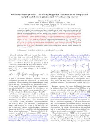 Nonlinear electrodynamics: The missing trigger for the formation of astrophysical
charged black holes in gravitational core collapse supernovae
Herman J. Mosquera Cuesta∗
Instituto Federal de Educa¸c˜ao, Ciˆencia e Tecnologia do Cear´a,
Avenida Treze de Maio, 2081, Benﬁca, Fortaleza/CE, CEP 60040-531, Brazil
(Dated: July 22, 2014)
Theorists of the general theory of relativity have since long contended that in nature there exists electrically
charged black holes (CBH), celestial objects which a distant observer would characterize by their mass and
charge. Notwithstanding, none astrophysical mechanism has been proved to self-consistently break up for
long the universal global charge neutrality of most cosmic systems. Foundational arguments from nonlinear
electrodynamics (NLED) provide a mechanism able to drive the formation of an astrophysical CBH after a
phase transition in a massive proto-neutron star (P-NS) and the subsequent gravitational collapse of its core.
Due to its repulsive action (nonlinear exponential grow of the initial ﬁeld in a rotating P-NS caused by positive
feedback to itself) NLED allows, as compared to the gravitational timescale (∆Tgrav ≃ 1/
√
GρNS 10−4
s), to make it longer the timescale for Coulombian (electrostatic) neutralization (∆T ≃ λDebye/c 10−20
s). With no NLED eﬀects such neutralization would take place at the P-NS inner crust-upper mantle charge
interface much earlier than the gravitational core collapse would take over. In such stalled state of charge
separation held up by NLED, the aftermath of gravitational collapse of the positively charged inner core can
be an astrophysical CBH.
PACS numbers: 97.60.Jd , 97.60.Lf , 97.60.-s , 03.50.De , 04.70.-s , 04.40.Dg
General relativity (GR) and charged black holes.—
It has since long been contended that Einstein equa-
tions (EEs) must somehow be realized in nature, a
statement based on their exact mathematical solu-
tions. One of those describes the space-time (S-T) of
a Reissner-Nordstrom CBH, the metric of which is writ-
ten (t, r, θ, φ Schwarzschild coordinates, signature +,-,-,-,
units G, c=1, M, Q: mass, charge|∞ :: dΩ2
= r2
dθ2
+
r2
sin2
θdϕ2
)
ds2
= (1 −
2M
r
+
Q2
r2
)dt2
−
dr2
(1 − 2M
r + Q2
r2 )
− dΩ2
, (1)
In spite of this superb theoretical argument, most as-
trophysicists still pose the question on the nature and
mechanism able to break up the otherwise eternal global
charge neutrality characterizing any astronomical object.
To the best of our knowledge, the debate on this puzzle
has not conclusively been shut oﬀ (for related works see
[1]). The issue then remains a very open problem in rel-
ativistic astrophysics. Notwithstanding see Ref. [? ]
Nonlinear electrodynamics.— NLED is a theory for
describing electromagnetic interactions in a relativistic
invariance set up. Several approaches were envisioned:
Heisenberg; Euler and Kochel; Euler; Heisenberg and
Euler (added F2
-term); Weisskopf (added logarithmic-
like term) [2], Born; Born and Infeld [3] (bounded the
electric ﬁeld strength by giving to the electron a ﬁ-
nite radius), and Plebanski (robust framework, including
plasma physics) [4], to extend Maxwell electrodynamics
(linear in Lorentz invariants F, G) so as to deal with di-
vergences in analysis of electromagnetic (EM) phenom-
ena (see Eq.(2)). Among those problems are the ionized
gas for which a naive (even a quantum mechanical) calcu-
lation of the ground-state energy density yields inﬁnity,
the electric ﬁeld of point charges (inﬁnite self-energy), or
the catastrophic instability of the semi-classical Bohr’s
atomic model, in which the orbiting electron should in-
escapably plunge onto the proton due to radiation reac-
tion. Examples of Lagrangians read (G = 0, µ, b const.)
a)LH
E = −
1
4
F +
µ
4
F2
, b)LB
I =
b2
2
− 1 +
F
b2
1
2
+ 1
(2)
Applications of NLED have been extensively studied in
the literature, extending from cosmological and astro-
physical contexts [5], to nonlinear optics [6], high power
laser technology and plasma physics [7], and the ﬁeld
nonlinear exponential grow due to chiral plasma insta-
bility during the weak parity-violating electron-capture
(chirality imbalance) process in core collapse SNe [8] [?
].
In many respects, the feature highlighted above can
be understood as if the dynamics of the EM ﬁeld in a
vacuum were aﬀorded with some sort of (dark energy)
repulsive action or back reaction eﬀect [9, 10], i.e. EM
ﬁeld feedback to itself (see Eq.(4) next), which appears
due to self-interaction of the electron, proton and EM
ﬁeld amidst of (simplest atom semi-classical model), or
quantum vacuum frictional eﬀect [11]. The repulsive ac-
tion is a fundamental property of the quantum vacuum
[12], often overlooked. Onwards we consider it to be the
key piece to pave the pathway to conclusively work out
the since long GR puzzle: How to form a charged black
hole in an astrophysical process such as gravitational core
collapse of (electrically ever neutral) massive P-NS?
Theoretical framework.— NLED can be formulated: a)
by realizing that the electric permittivity (ǫ0) and mag-
netic susceptibility (µ0) can be functional of the elec-
tric (E) and magnetic ﬁeld (B), b) upon the Maxwell
invariant (F) and its dual (G), e.g., the power series
 