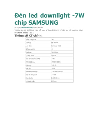 Đèn led downlight -7W
chip SAMSUNG
Sử dụng Chip Samsung 5630 cao cấp
Tuổi thọ lên đến 50.000 giờ (nếu mỗi ngày sử dụng 8 tiếng thì 17 năm sau mới phải thay bóng)
Bảo hành 3 năm, 1 đổi 1
Thông số KT chính:
Tổng Công suất 7W
Điện áp 85-265VAC
Led Chip Samsung 5630
Số lượng LED 14
Tuổi thọ 50.000 giờ
Quang thông 590 LM
Hệ số hoàn màu CRI >80
Nhiệt độ màu 3000K-6500K
Góc mở 152 độ
Độ kín IP23
Nhiệt độ làm việc -20 đến +45 độ C
Hệ số công suất >=0.9
Kích thước D110x50mm
Lỗ khoét trần D95mm
 