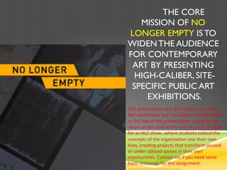 The core mission of
  No Longer Empty is to
  widen the audience for
   contemporary art by
  presenting high-caliber,
  site-specific public art
        exhibitions.
This presentation was first used as an intro to
NLE exhibitions, but I’ve added a couple slides
to the end of the presentation so that these
ideas can be used at the end of a unit of study
for an NLE show…where students extend the
concepts of the organization into their own
lives, creating projects that transform unused
or under-utilized spaces in their own
communities. Contact me if you need some
basic resources for this assignment.
 