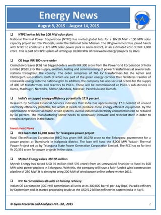  NTPC invites bid for 100 MW solar plant
National Thermal Power Corporation (NTPC) has invited global bids for a 10x10 MW - 100 MW solar
capacity project in Uttar Pradesh, under the National Solar Mission. The UP government has joined hands
with NTPC to construct a 375 MW solar power park in Jalon district, at an estimated cost of INR 3,000
crore. This is part of NTPC’s plans of setting up 10,000 MW of renewable energy projects by 2020.
 CG bags INR 300-crore order
Crompton Greaves (CG) has bagged orders worth INR 300 crore from the Power Grid Corporation of India
Limited (PGCIL) for the supply, erection, testing and commissioning of power transformers at several sub-
stations throughout the country. The order comprises of 765 kV transformers for the Ajmer and
Chittorgarh sub-stations, both of which are part of the green energy corridor that facilitates transfer of
renewable energy into the national grid. In addition, the company has also secured orders for the supply
of 400 kV transformers and reactors to PGCIL. These will be commissioned at PGCIL's sub-stations in
Kunta, Madhugiri, Narendra, Silchar, Mandola, Manesar, Panchkula and Damoh.
 India’s untapped energy-efficiency potential is 17.9 percent
Research by Siemens Financial Services indicates that India has approximately 17.9 percent of unused
electricity-efficiency potential, for which it needs to produce more energy-efficient equipment. By the
optimization of industrial motor-driven systems, overall industrial electricity consumption can be reduced
by 60 percent. The manufacturing sector needs to continually innovate and reinvent itself in order to
remain competitive in the future.
Investment News
 REC loans INR 16,070 crore for Telangana power project
Rural Electrification Corporation (REC) has given INR 16,070 crore to the Telangana government for a
power project at Damcharla in Nalgonda district. The loan will fund the 4,000 MW Yadadri Thermal
Power Project set up by Telangana State Power Generation Corporation Limited. The REC has so far lent
Rs 20,391 crore for power projects in the state.
 Mytrah Energy raises USD 95 million
Mytrah Energy has raised USD 95 million (INR 595 crore) from an unrevealed financier to fund its 100
MW wind power projects in Telangana. With this, the company will have a fully-funded wind construction
pipeline of 250 MW. It is aiming to bring 200 MW of wind power online before winter 2016.
 IOC to commission all units at Paradip refinery
Indian Oil Corporation (IOC) will commission all units at its 300,000 barrel-per-day (bpd) Paradip refinery
by September end. It started processing crude at the USD 5.2 billion refinery in eastern India in April.
© Gyan Research and Analytics Pvt. Ltd., 2015 2
Energy News
August 8, 2015 – August 14, 2015
 
