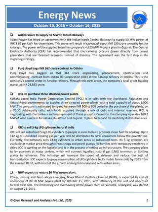 © Gyan Research and Analytics Pvt. Ltd., 2015 2
 Adani Power to supply 50 MW to Indian Railways
Adani Power has inked an agreement with the Indian North Central Railways to supply 50 MW power at
INR 3.69 per kWh for three years. This move will result in savings of about INR 150 crore annually for the
railways. The power will be supplied from the company’s 4,620 MW Mundra plant in Gujarat. The Central
Electricity Authority (CEA) has recommended that the railways procure power directly from power
generators that are 'deemed licensees' instead of discoms. This agreement was the first step in the
migrating strategy.
 Punj Lloyd bags INR 367 crore contract in Odisha
Punj Lloyd has bagged an INR 367 crore engineering, procurement, construction and
commissioning contract from Indian Oil Corporation (IOC) at the Paradip refinery in Odisha. This is the
company’s second order in Paradip refinery. Through this new order, the company’s total order backlog
stands at INR 21,833 crore.
 IPCL to purchase three stressed power plants
Kolkata-based India Power Corporation Limited (IPCL) is in talks with the Jharkhand, Rajasthan and
Uttarakhand governments to acquire three stressed power plants with a total capacity of about 1,000
MW. The company is estimated to spend between INR 500 to 800 crore for the purchase of the plants, on
a 70:30 debt-equity ratio, with funds acquired through a mix of debt and internal reserves. IPCL is
negotiating with the bankers and management of these projects. Currently, the company operates 100.2
MW of wind assets in Karnataka, Rajasthan and Gujarat. It plans to expand its electricity distribution area.
 IOC to sell 5-kg LPG cylinders in rural India
IOC will sell subsidized 5 kg LPG cylinders to people in rural India to promote clean fuel for cooking. Up to
112 kg of subsidized cooking gas per year will be distributed to rural consumers below the poverty line.
Currently, the company sells 14-kg cylinders in urban areas at subsidised rates. Its 5 kg cylinders are
available at market price through kirana shops and petrol pumps for families with temporary residency in
cities. IOC is working on the logistics and is in the process of setting up infrastructure. The company plans
to lay pipelines at major centres, which will connect liquefied natural gas (LNG) terminals or bottling
plants to refineries. This initiative will increase the speed of delivery and reduce the cost of
transportation. IOC expects to grow consumption of LPG cylinders to 25 metric tonne (mt) by 2023 from
the current 18 mt, with most of the growth coming from rural and semi-urban areas.
 NBV expects to restart 50 MW power plant
Power, mining and ferro alloys company, Nava Bharat Ventures Limited (NBV), is expected to restart
operations of its 50 MW power plant by October 25, 2015, with efficiency of the unit and improved
turbine heat rate. The renovating and overhauling of the power plant at Paloncha, Telangana, was started
on August 24, 2015.
Energy News
October 10, 2015 – October 16, 2015
 