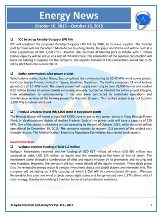 © Gyan Research and Analytics Pvt. Ltd., 2015 3
 IOC to set up Paradip-Durgapur LPG link
IOC will construct the proposed Paradip-Durgapur LPG link by 2016, to increase supplies. The Paradip
port terminal will link Paradip to Muzzafarpur touching Haldia, Durgapur and Patna and will be built at a
total expenditure of INR 2,700 crore. Another LNG terminal at Dhamra port in Odisha with 5 million
tonnes capacity will be set up at a cost of INR 690 crore. The completion of the pipeline construction will
leave no backlog in supplies for the company. IOC expects demand of LPG connections would rise to 25
mt by 2023 from the current 18 mt.
 Suzlon commissions wind power project
Wind turbine maker, Suzlon Group, has completed the commissioning its 50.40 MW wind power project
for Ostro Energy Private Limited in Tejuva, Jaisalmer, Rajasthan. The facility comprises 24 wind turbine
generators of 2.1 MW each. The power project will supply electricity to over 28,000 homes and control
0.10 million tonnes of carbon dioxide emissions, annually. Suzlon has handled the entire project lifecycle,
from construction to commissioning. It has also been contracted to undertake operations and
maintenance services of the turnkey project for the next 12 years. This turnkey project is part of Suzlon's
1,300 MW Jaisalmer wind park.
 Hinduja Group to invest INR 8,000 crore in two power plants
The Hinduja Group will invest around INR 8,000 crore to set up two power plants in Vizag Hinduja Power
Plant, in Visakhapatnam district of Andhra Pradesh. Each of the power units will have a capacity of 520
MW. One of the plants is scheduled to start operating by the end of October 2015, while the other will be
operational by December 30, 2015. The company expects to recover 15.5 percent of the project cost
through returns. The Andhra Pradesh Electricity Regulatory Commission has started working on it.
Investment News
 Welspun receives funding of USD 617 million
Welspun Renewables received another funding of USD 617 million, of which USD 405 million was
received as debt, USD 165 million as equity and the remaining in the form of line of credit. The
investment came through a combination of debt and equity infusion by its promoters and existing and
new investors. However, the company did not reveal details of the equity investors. These deals prove
that the renewable energy sector is a major investment choice and global players are interested in it. The
company will be setting up 5 GW capacity, of which 1 GW will be commissioned this year. Welspun
Renewables has solar and wind projects across eight states and has generated over 1.375 billion units of
clean energy, thereby diminishing 1.2 million tonne of carbon dioxide emissions.
Energy News
October 10, 2015 – October 16, 2015
 