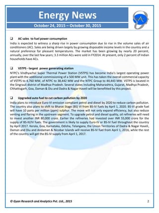 © Gyan Research and Analytics Pvt. Ltd., 2015 2
 AC sales to fuel power consumption
India is expected to witness a sharp rise in power consumption due to rise in the volume sales of air
conditioners (AC). Sales are being driven largely by growing disposable income levels in the country and a
natural preference for pleasant temperatures. The market has been growing by nearly 20 percent,
annually, over the last few years; 3.3 million ACs were sold in FY2014. At present, only 2 percent of Indian
households have ACs.
 VSTPS - largest power generating station
NTPC's Vindhyachal Super Thermal Power Station (VSTPS) has become India’s largest operating power
plant with the additional commissioning of a 500 MW unit. This has taken the overall commercial capacity
of VSTPS to 4,760 MW, of NTPC to 38,442 MW and the NTPC Group to 44,443 MW. VSTPS is located in
the Singrauli district of Madhya Pradesh. Several states including Maharashtra, Gujarat, Madhya Pradesh,
Chhattisgarh, Goa, Daman & Diu and Dadra & Nagar Haveli will be benefitted by this project.
 Upgraded auto fuel to cut carbon pollution by 2020
India plans to introduce Euro-VI emission compliant petrol and diesel by 2020 to reduce carbon pollution.
The country also plans to shift to Bharat Stage (BS) VI from BS-IV fuels by April 1, 2020. BS-VI grade fuel
will have 10 parts per million (ppm) sulphur. The move will not only expand efficiency, but also reduce
venting and flaring in the upstream segment. To upgrade petrol and diesel quality, oil refineries will need
to invest another INR 80,000 crore. Earlier the refineries had invested over INR 55,000 crore for the
supply of BS-III/IV fuels. The government is likely to supply Euro-IV or BS-IV fuel throughout the country
by April 2017. Kerala, Goa, Karnataka, Odisha, Telangana, the Union Territories of Dadra & Nagar Haveli,
Daman and Diu and Andaman & Nicobar Islands will receive BS-IV fuel from April 1, 2016, while the rest
of the country will get the BS-IV supply from April 1, 2017.
Energy News
October 24, 2015 – October 30, 2015
 