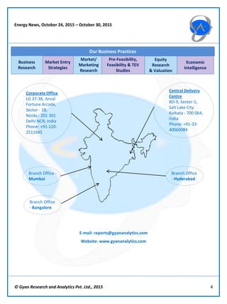 © Gyan Research and Analytics Pvt. Ltd., 2015 4
Market Entry
Strategies
Market/
Marketing
Research
Pre-Feasibility,
Feasibility & TEV
Studies
Equity
Research
& Valuation
Economic
Intelligence
Our Business Practices
Business
Research
Central Delivery
Centre
BD-9, Sector-1,
Salt Lake City
Kolkata - 700 064,
India
Phone: +91-33-
40060084
Corporate Office
LG 37-38, Ansal
Fortune Arcade,
Sector - 18,
Noida - 201 301
Delhi NCR, India
Phone: +91-120-
2511945
E-mail: reports@gyananalytics.com
Website: www.gyananalytics.com
Branch Office -
Mumbai
Branch Office
- Bangalore
Branch Office
- Hyderabad
Energy News, October 24, 2015 – October 30, 2015
 