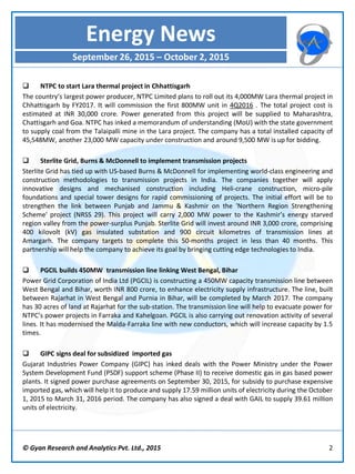 © Gyan Research and Analytics Pvt. Ltd., 2015 2
 NTPC to start Lara thermal project in Chhattisgarh
The country’s largest power producer, NTPC Limited plans to roll out its 4,000MW Lara thermal project in
Chhattisgarh by FY2017. It will commission the first 800MW unit in 4Q2016 . The total project cost is
estimated at INR 30,000 crore. Power generated from this project will be supplied to Maharashtra,
Chattisgarh and Goa. NTPC has inked a memorandum of understanding (MoU) with the state government
to supply coal from the Talaipalli mine in the Lara project. The company has a total installed capacity of
45,548MW, another 23,000 MW capacity under construction and around 9,500 MW is up for bidding.
 Sterlite Grid, Burns & McDonnell to implement transmission projects
Sterlite Grid has tied up with US-based Burns & McDonnell for implementing world-class engineering and
construction methodologies to transmission projects in India. The companies together will apply
innovative designs and mechanised construction including Heli-crane construction, micro-pile
foundations and special tower designs for rapid commissioning of projects. The initial effort will be to
strengthen the link between Punjab and Jammu & Kashmir on the 'Northern Region Strengthening
Scheme' project (NRSS 29). This project will carry 2,000 MW power to the Kashmir’s energy starved
region valley from the power-surplus Punjab. Sterlite Grid will invest around INR 3,000 crore, comprising
400 kilovolt (kV) gas insulated substation and 900 circuit kilometres of transmission lines at
Amargarh. The company targets to complete this 50-months project in less than 40 months. This
partnership will help the company to achieve its goal by bringing cutting edge technologies to India.
 PGCIL builds 450MW transmission line linking West Bengal, Bihar
Power Grid Corporation of India Ltd (PGCIL) is constructing a 450MW capacity transmission line between
West Bengal and Bihar, worth INR 800 crore, to enhance electricity supply infrastructure. The line, built
between Rajarhat in West Bengal and Purnia in Bihar, will be completed by March 2017. The company
has 30 acres of land at Rajarhat for the sub-station. The transmission line will help to evacuate power for
NTPC’s power projects in Farraka and Kahelgoan. PGCIL is also carrying out renovation activity of several
lines. It has modernised the Malda-Farraka line with new conductors, which will increase capacity by 1.5
times.
 GIPC signs deal for subsidized imported gas
Gujarat Industries Power Company (GIPC) has inked deals with the Power Ministry under the Power
System Development Fund (PSDF) support scheme (Phase II) to receive domestic gas in gas based power
plants. It signed power purchase agreements on September 30, 2015, for subsidy to purchase expensive
imported gas, which will help it to produce and supply 17.59 million units of electricity during the October
1, 2015 to March 31, 2016 period. The company has also signed a deal with GAIL to supply 39.61 million
units of electricity.
Energy News
September 26, 2015 – October 2, 2015
 
