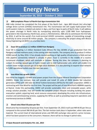 © Gyan Research and Analytics Pvt. Ltd., 2015 3
 ABB completes Phase I of North-East Agra transmission link
ABB India Limited has completed the first phase of the North East - Agra 800 kilovolt (kv) ultra-high
voltage direct current (UHVDC) transmission link. This transmission link will supply hydro-power from
north-eastern India to a related sub-station in Agra, and from Agra to parts of North India. It will address
the power shortage in North India by transporting electricity upto 1,500 MW from hydropower
generated in the mountainous North-East, across 1,728 kilometres. ABB aims to commission the link fully
by 2016. It will be the world's first multi-terminal UHVDC connection, capable of transmitting enough
electricity to serve around 90 million people. The company is executing the project along with Bharat
Heavy Engineering Ltd (BHEL) on a turnkey basis.
 Essar Oil to produce 1.2 million SCMD from Raniganj
Essar Oil is targeting 1.2 million Standard Cubic Meters Per Day (SCMD) of gas production from the
Raniganj coal bed methane asset, in the coming next few months. The company aims to produce 3 million
SCMD overall, by May 2016. It has already started working on high quality infrastructure in-field and last
mile pipeline connectivity network is already in place. Essar is currently in the middle of a routine
turnaround shutdown, which will conclude in October. During this time, the company is planning to
convert its existing vacuum gas oil hydro treater unit to mild hydrocracker unit, which will enable it to
convert lower margin vacuum gas oil to high value distillates. It is also planning to expand retail network
to 5,000 operational outlets over the next two years .
 Inox Wind ties up with GMDC
Inox Wind has bagged a 50 MW wind power project from the Gujarat Mineral Development Corporation
(GMDC). Under the contract, Inox will provide and install 25 units of 2MW double fed induction
generators (DFIG) with 100 rotor dia Wind Turbine Generators (WTGs) for the state corporation. GMDC is
contracting with Inox Wind for the first time. The project will be part of Inox Wind Park’s 400MW capacity
at Rojmal. Under this partnership, GMDC will provide sustainable, clean and renewable power, while
energy solution provider, Inox will handle the complete project lifecycle including building the power
evacuation system, acquiring land, wind resource assessment, developing the entire site infrastructure,
erection and commissioning services, supplying the WTGs as well as providing long-term operations and
maintenance services to GMDC.
 Diesel rates hiked 50 paise per litre
Diesel price has increased by 50 paise per litre. From September 29, 2015 it will cost INR 44.95 per litre as
compared to the current INR 44.45 per litre. The last revision took place in September, when rates were
lowered. The current level of international prices and INR-USD exchange rates permit a price increase,
which has been passed on to the consumers. However, there will be no change in petrol rates.
Energy News
September 26, 2015 – October 2, 2015
 