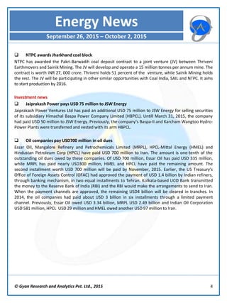 © Gyan Research and Analytics Pvt. Ltd., 2015 4
 NTPC awards Jharkhand coal block
NTPC has awarded the Pakri-Barwadih coal deposit contract to a joint venture (JV) between Thriveni
Earthmovers and Sainik Mining. The JV will develop and operate a 15 million tonnes per annum mine. The
contract is worth INR 27, 000 crore. Thriveni holds 51 percent of the venture, while Sainik Mining holds
the rest. The JV will be participating in other similar opportunities with Coal India, SAIL and NTPC. It aims
to start production by 2016.
Investment news
 Jaiprakash Power pays USD 75 million to JSW Energy
Jaiprakash Power Ventures Ltd has paid an additional USD 75 million to JSW Energy for selling securities
of its subsidiary Himachal Baspa Power Company Limited (HBPCL). Untill March 31, 2015, the company
had paid USD 50 million to JSW Energy. Previously, the company’s Baspa-II and Karcham Wangtoo Hydro-
Power Plants were transferred and vested with its arm HBPCL.
 Oil companies pay USD700 million in oil dues
Essar Oil, Mangalore Refinery and Petrochemicals Limited (MRPL), HPCL-Mittal Energy (HMEL) and
Hindustan Petroleum Corp (HPCL) have paid USD 700 million to Iran. The amount is one-tenth of the
outstanding oil dues owed by these companies. Of USD 700 million, Essar Oil has paid USD 335 million,
while MRPL has paid nearly USD300 million, HMEL and HPCL have paid the remaining amount. The
second installment worth USD 700 million will be paid by November, 2015. Earlier, the US Treasury's
Office of Foreign Assets Control (OFAC) had approved the payment of USD 1.4 billion by Indian refiners,
through banking mechanism, in two equal installments to Tehran. Kolkata-based UCO Bank transmitted
the money to the Reserve Bank of India (RBI) and the RBI would make the arrangements to send to Iran.
When the payment channels are approved, the remaining USD4 billion will be cleared in tranches. In
2014, the oil companies had paid about USD 3 billion in six installments through a limited payment
channel. Previously, Essar Oil owed USD 3.34 billion, MRPL USD 2.49 billion and Indian Oil Corporation
USD 581 million, HPCL USD 29 million and HMEL owed another USD 97 million to Iran.
Energy News
September 26, 2015 – October 2, 2015
 