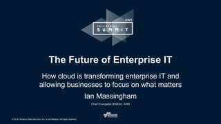 © 2016, Amazon Web Services, Inc. or its Affiliates. All rights reserved.
The Future of Enterprise IT
How cloud is transforming enterprise IT and
allowing businesses to focus on what matters
Ian Massingham
Chief Evangelist (EMEA), AWS
 