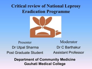 Critical review of National Leprosy
Eradication Programme
Presenter
Dr Utpal Sharma
Post Graduate Student
Moderator
Dr C Barthakur
Assistant Professor
Department of Community Medicine
Gauhati Medical College
 