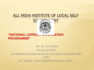 ALL INDIA INSTITUTE OF LOCAL SELF
GOVERNMENT
DELHI
“NATIONAL LEPROSY ERADICATION
PROGRAMME”
BY- Dr. P.P.SINGH
Faculty AIILSGD
Ex Medical Superintendent Cum Consultant pathologist HRH
Delhi
Ex. Director India Population Project 8 Delhi..
 