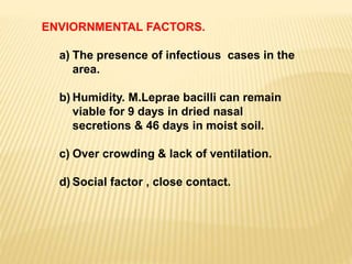 ENVIORNMENTAL FACTORS.
a) The presence of infectious cases in the
area.
b) Humidity. M.Leprae bacilli can remain
viable for 9 days in dried nasal
secretions & 46 days in moist soil.
c) Over crowding & lack of ventilation.
d) Social factor , close contact.
 