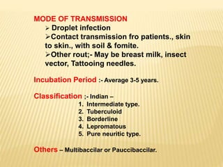 MODE OF TRANSMISSION
 Droplet infection
Contact transmission fro patients., skin
to skin., with soil & fomite.
Other rout;- May be breast milk, insect
vector, Tattooing needles.
Incubation Period :- Average 3-5 years.
Classification ;- Indian –
1. Intermediate type.
2. Tuberculoid
3. Borderline
4. Lepromatous
5. Pure neuritic type.
Others – Multibaccilar or Pauccibaccilar.
 