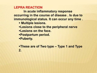 LEPRA REACTION
In acute inflammatory response
occurring in the course of disease . Is due to
immunological status. It can occur any time .
 Multiple lesions.
Lesions close to the peripheral nerve
Lesions on the face.
Postpartum period.
Puberty.
These are of Two type – Type 1 and Type
2.
 