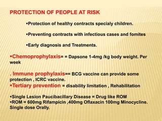 PROTECTION OF PEOPLE AT RISK
Protection of healthy contracts specialy children.
Preventing contracts with infectious cases and fomites
Early diagnosis and Treatments.
Chemoprophylaxis= = Dapsone 1-4mg /kg body weight. Per
week
. Immune prophylaxis== BCG vaccine can provide some
protection , ICRC vaccine.
Tertiary prevention = disability limitation , Rehabilitation
Single Lesion Paucibacillary Disease = Drug like ROM
ROM = 600mg Rifampicin ,400mg Oflaxacin 100mg Minocycline.
Single dose Orally.
 