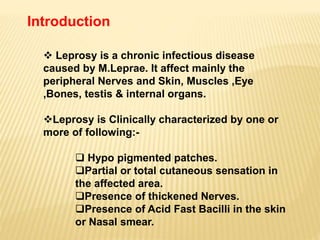 Introduction
 Leprosy is a chronic infectious disease
caused by M.Leprae. It affect mainly the
peripheral Nerves and Skin, Muscles ,Eye
,Bones, testis & internal organs.
Leprosy is Clinically characterized by one or
more of following:-
 Hypo pigmented patches.
Partial or total cutaneous sensation in
the affected area.
Presence of thickened Nerves.
Presence of Acid Fast Bacilli in the skin
or Nasal smear.
 