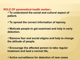 ROLE OF paramedical health worker;-
To understand the social and cultural aspect of
patient.
To spread the correct information of leprosy.
Motivate people to get examined and help in early
detection.
Remove fear and social stigma and help to change
the attitude of people.
Encourage the affected person to take regular
treatment and lead a normal life,
Active surveillance for detection of new cases
 