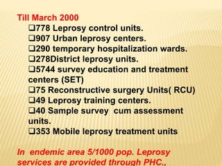 Till March 2000
778 Leprosy control units.
907 Urban leprosy centers.
290 temporary hospitalization wards.
278District leprosy units.
5744 survey education and treatment
centers (SET)
75 Reconstructive surgery Units( RCU)
49 Leprosy training centers.
40 Sample survey cum assessment
units.
353 Mobile leprosy treatment units
In endemic area 5/1000 pop. Leprosy
services are provided through PHC.,
 