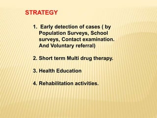STRATEGY
1. Early detection of cases ( by
Population Surveys, School
surveys, Contact examination.
And Voluntary referral)
2. Short term Multi drug therapy.
3. Health Education
4. Rehabilitation activities.
 