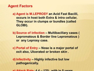 Agent Factors
a) Agent is M.LEPROSY an Acid Fast Bacilli,
occurs in host both Extra & intra cellular,
They occur in clumps or bundles (called
GLOBI).
b) Source of infection – Multibacillary cases (
Lepromatous & Border line Lepromatous )
or any Leprosy case.
c) Portal of Entry – Nose is a major portal of
exit also, Ulcerated or broken skin .
d) Infectivity – Highly infective but low
pathogenically.
 